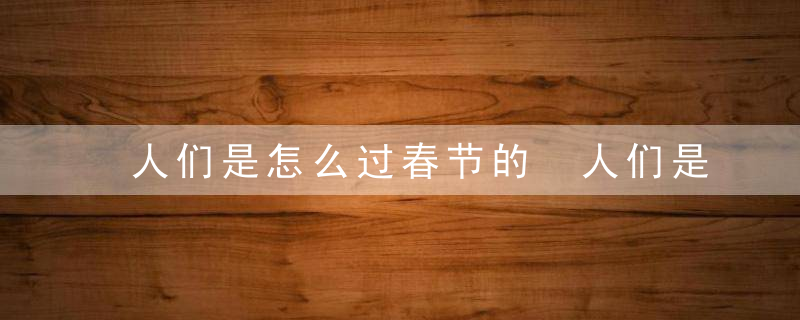 人们是怎么过春节的 人们是如何过春节的